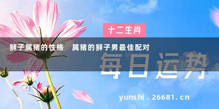 狮子属猪的性格 属猪的狮子男最佳配对